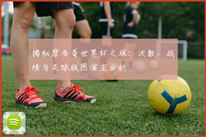 揭秘摩洛哥世界杯之旅：次数、战绩与足球版图演变分析