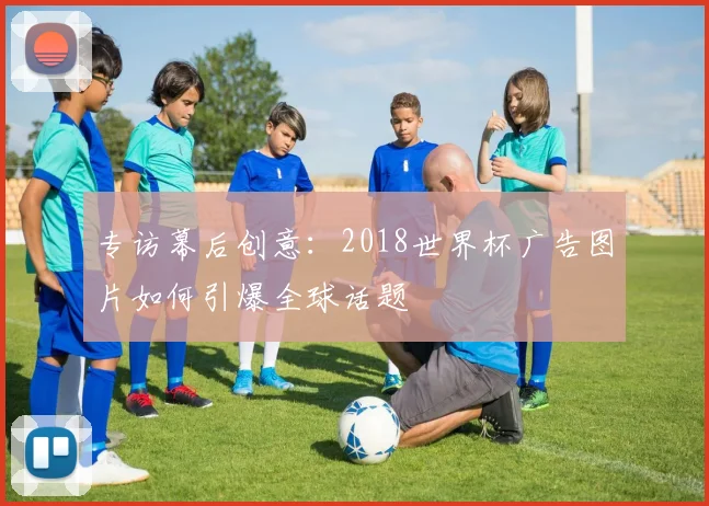 专访幕后创意:2018世界杯广告图片如何引爆全球话题