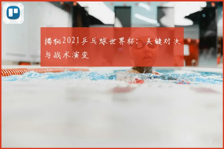 揭秘2021乒乓球世界杯：关键对决与战术演变
