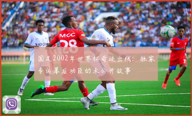 国足2002年世界杯奇迹出线:独家专访幕后功臣的未公开故事