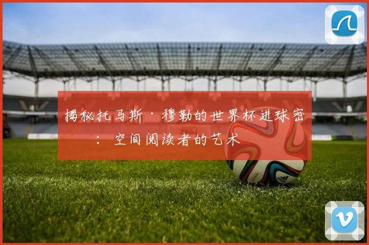 揭秘托马斯·穆勒的世界杯进球密码：空间阅读者的艺术