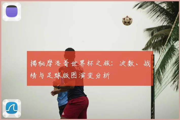 揭秘摩洛哥世界杯之旅：次数、战绩与足球版图演变分析