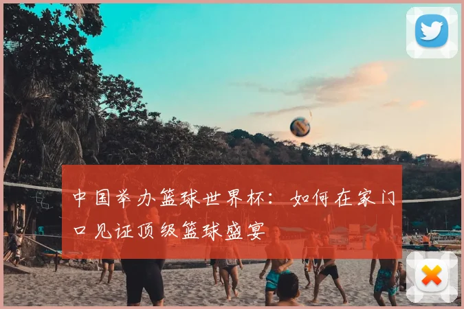 中国举办篮球世界杯:如何在家门口见证顶级篮球盛宴