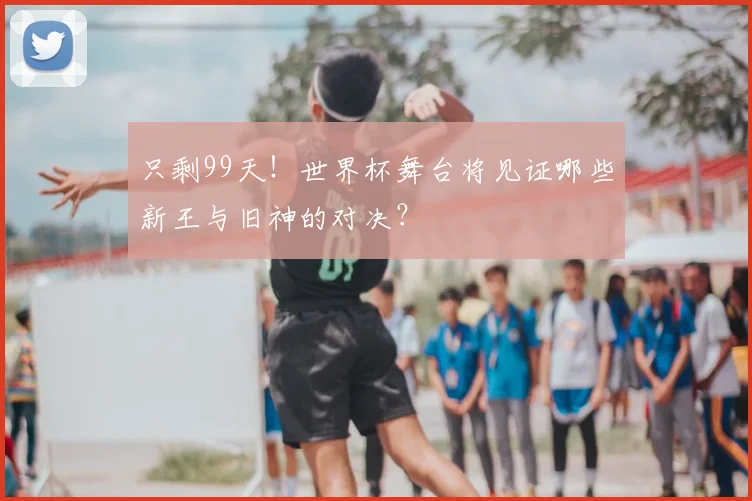 只剩99天！世界杯舞台将见证哪些新王与旧神的对决？