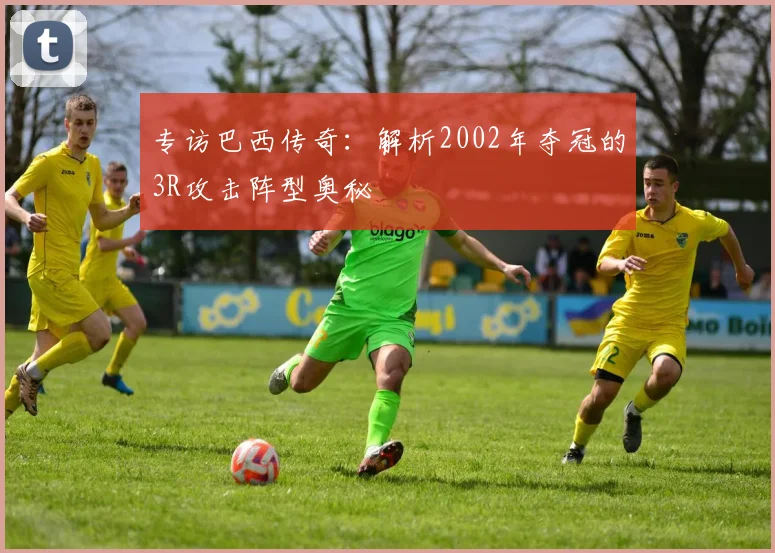 专访巴西传奇:解析2002年夺冠的3R攻击阵型奥秘