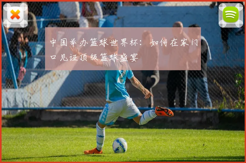 中国举办篮球世界杯：如何在家门口见证顶级篮球盛宴