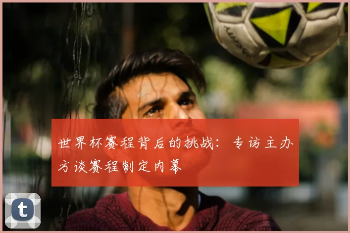 世界杯赛程背后的挑战：专访主办方谈赛程制定内幕