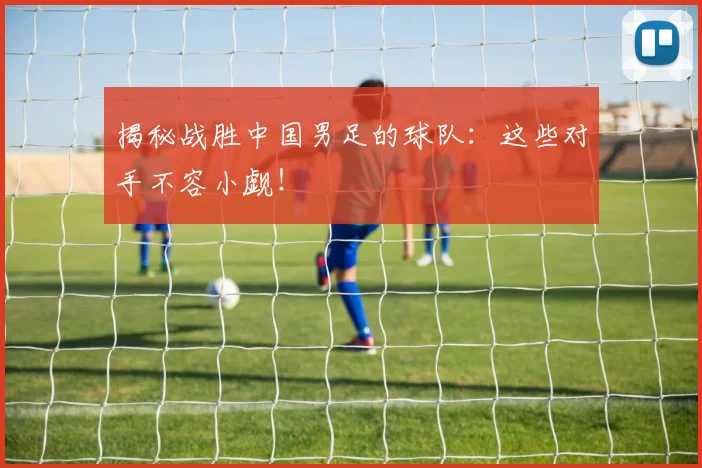 揭秘战胜中国男足的球队：这些对手不容小觑！