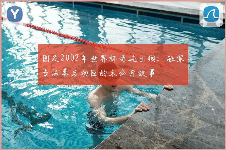 国足2002年世界杯奇迹出线:独家专访幕后功臣的未公开故事