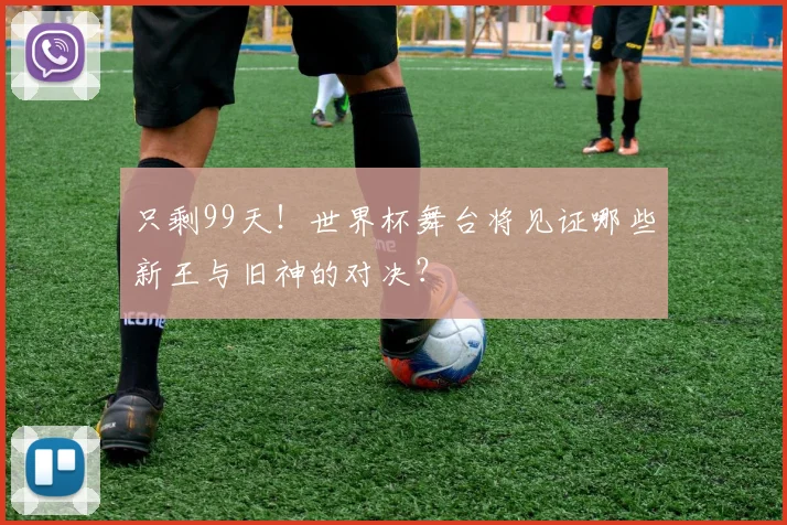 只剩99天！世界杯舞台将见证哪些新王与旧神的对决？