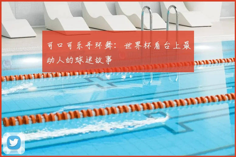 可口可乐手环舞：世界杯看台上最动人的球迷故事