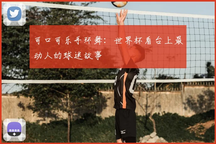 可口可乐手环舞：世界杯看台上最动人的球迷故事