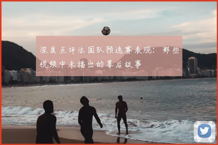 深度点评法国队预选赛表现：那些视频中未播出的幕后故事