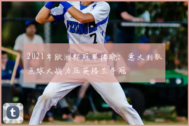 2021年欧洲杯冠军揭晓：意大利队点球大战力压英格兰夺冠