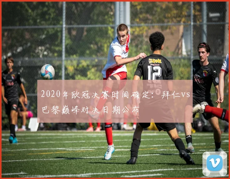 2020年欧冠决赛时间确定：拜仁vs巴黎巅峰对决日期公布