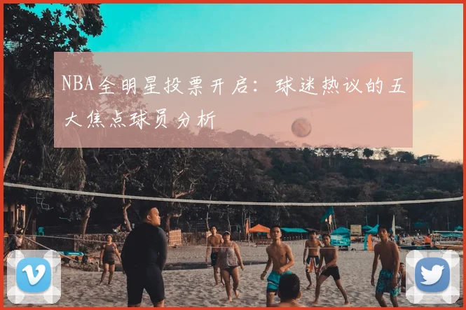 NBA全明星投票开启：球迷热议的五大焦点球员分析